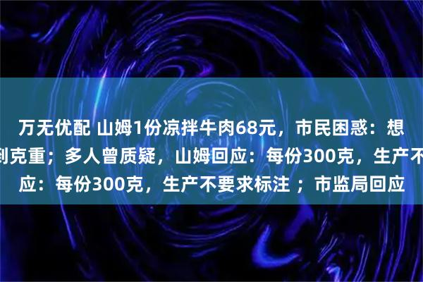 万无优配 山姆1份凉拌牛肉68元,市民困惑:想知道多少钱一斤,找不到克重;多人曾质疑,山姆回应:每份300克,生产不要求标注 ;市监局回应
