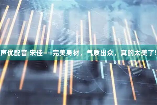 声优配音 宋佳——完美身材，气质出众，真的太美了!