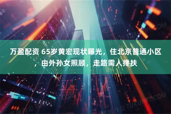 万盈配资 65岁黄宏现状曝光，住北京普通小区，由外孙女照顾，走路需人搀扶