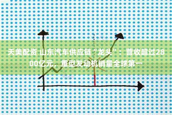 天美配资 山东汽车供应链“龙头”：营收超过2800亿元，重型发动机销量全球第一