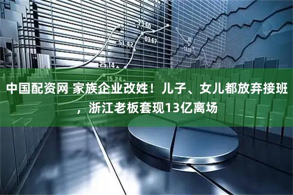 中国配资网 家族企业改姓！儿子、女儿都放弃接班，浙江老板套现13亿离场
