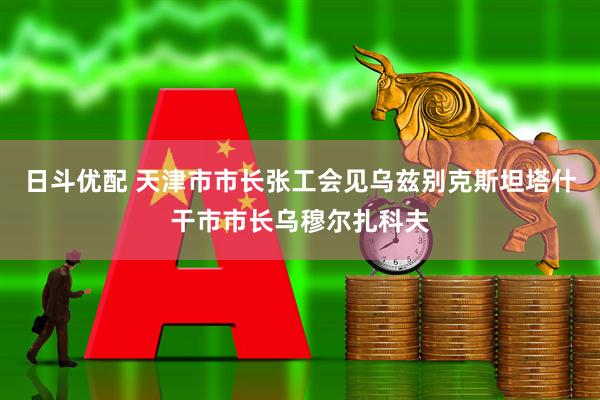 日斗优配 天津市市长张工会见乌兹别克斯坦塔什干市市长乌穆尔扎科夫
