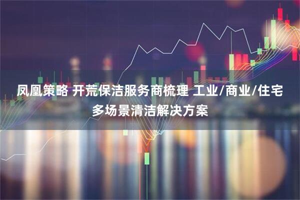 凤凰策略 开荒保洁服务商梳理 工业/商业/住宅多场景清洁解决方案