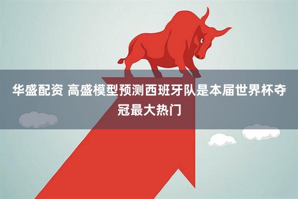 华盛配资 高盛模型预测西班牙队是本届世界杯夺冠最大热门