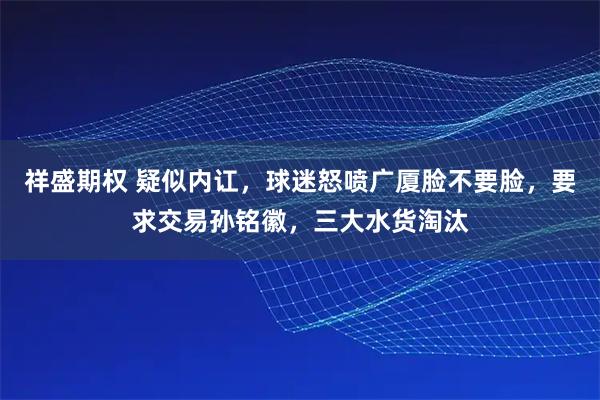祥盛期权 疑似内讧，球迷怒喷广厦脸不要脸，要求交易孙铭徽，三大水货淘汰