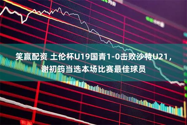 笑赢配资 土伦杯U19国青1-0击败沙特U21，谢初筠当选本场比赛最佳球员