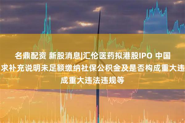 名鼎配资 新股消息|汇伦医药拟港股IPO 中国证监会要求补充说明未足额缴纳社保公积金及是否构成重大违法违规等