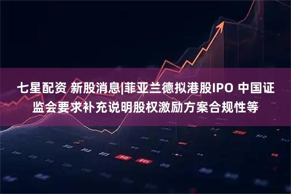 七星配资 新股消息|菲亚兰德拟港股IPO 中国证监会要求补充说明股权激励方案合规性等