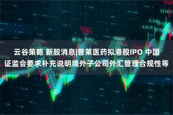 云谷策略 新股消息|普莱医药拟港股IPO 中国证监会要求补充说明境外子公司外汇管理合规性等