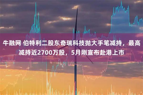 牛融网 伯特利二股东奇瑞科技抛大手笔减持，最高减持近2700万股，5月刚宣布赴港上市