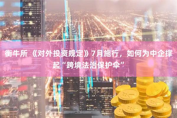 衡牛所 《对外投资规定》7月施行，如何为中企撑起“跨境法治保护伞”