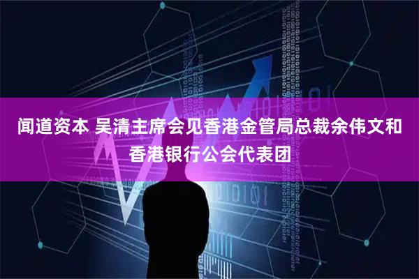 闻道资本 吴清主席会见香港金管局总裁余伟文和香港银行公会代表团