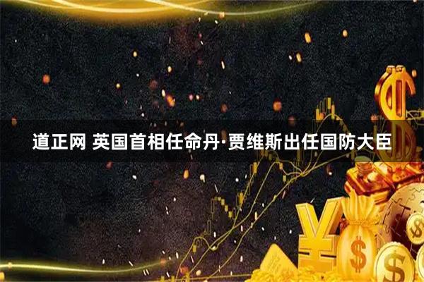 道正网 英国首相任命丹·贾维斯出任国防大臣