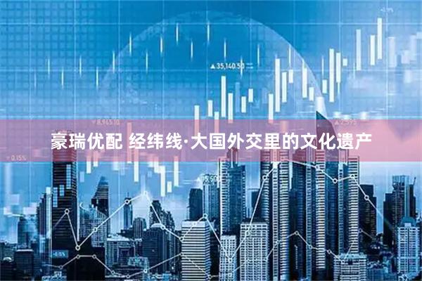 豪瑞优配 经纬线·大国外交里的文化遗产