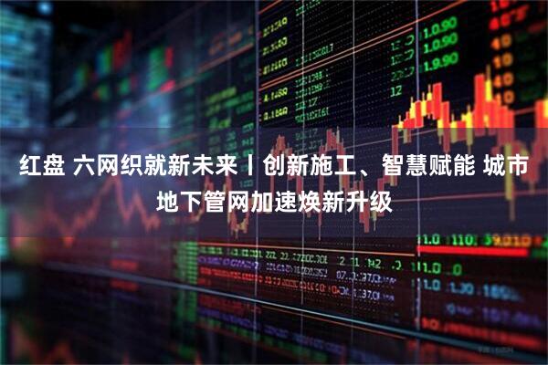 红盘 六网织就新未来丨创新施工、智慧赋能 城市地下管网加速焕新升级