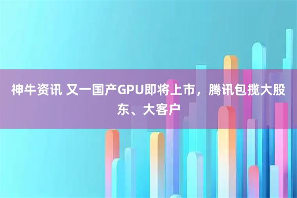 神牛资讯 又一国产GPU即将上市，腾讯包揽大股东、大客户