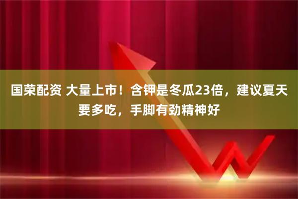 国荣配资 大量上市！含钾是冬瓜23倍，建议夏天要多吃，手脚有劲精神好
