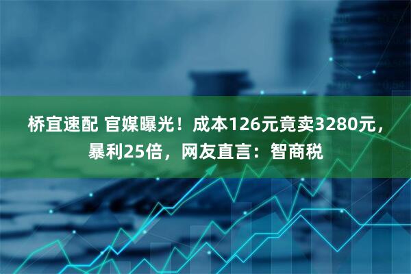 桥宜速配 官媒曝光！成本126元竟卖3280元，暴利25倍，网友直言：智商税