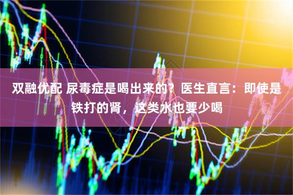 双融优配 尿毒症是喝出来的？医生直言：即使是铁打的肾，这类水也要少喝