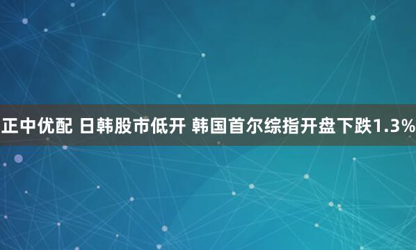正中优配 日韩股市低开 韩国首尔综指开盘下跌1.3%