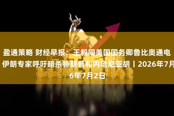 盈通策略 财经早报：王毅同美国国务卿鲁比奥通电话，伊朗专家呼吁暗杀特朗普和内塔尼亚胡丨2026年7月2日