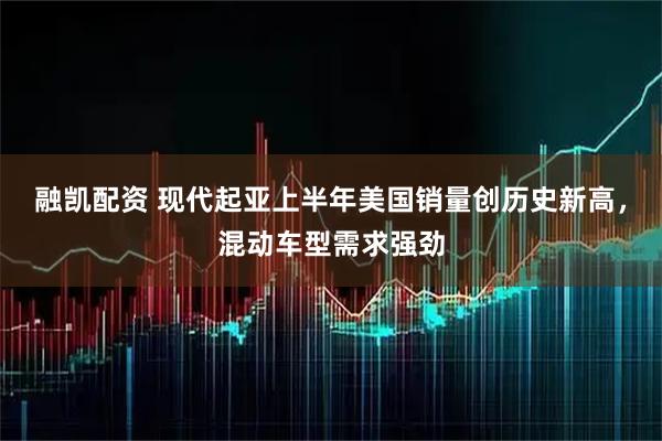 融凯配资 现代起亚上半年美国销量创历史新高，混动车型需求强劲