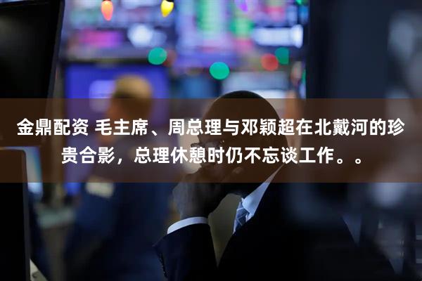 金鼎配资 毛主席、周总理与邓颖超在北戴河的珍贵合影，总理休憩时仍不忘谈工作。。