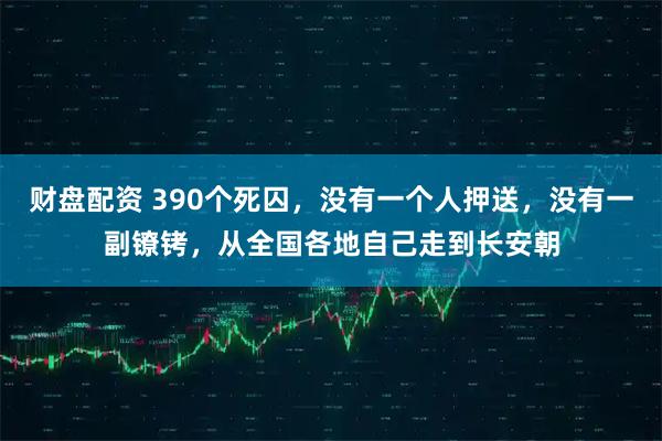 财盘配资 390个死囚,没有一个人押送,没有一副镣铐,从全国各地自己走到长安朝