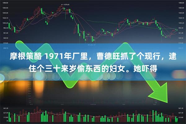 摩根策酪 1971年厂里，曹德旺抓了个现行，逮住个三十来岁偷东西的妇女。她吓得
