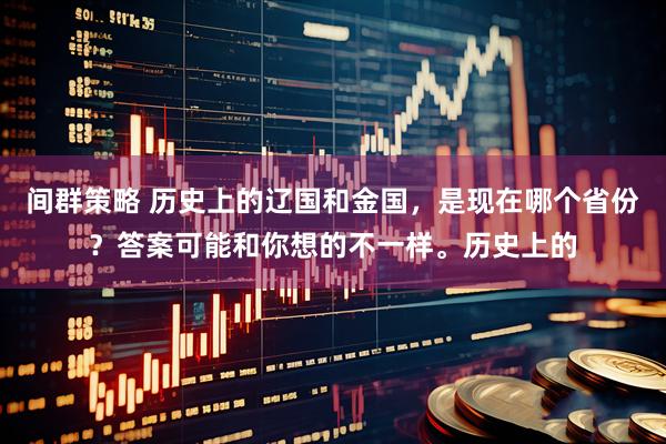 间群策略 历史上的辽国和金国，是现在哪个省份？答案可能和你想的不一样。历史上的