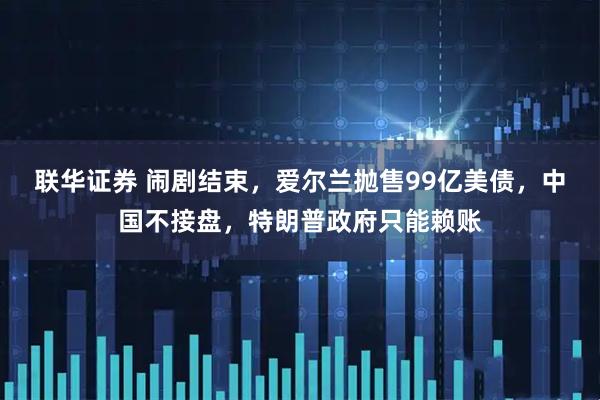 联华证券 闹剧结束，爱尔兰抛售99亿美债，中国不接盘，特朗普政府只能赖账