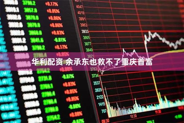 华利配资 余承东也救不了重庆首富