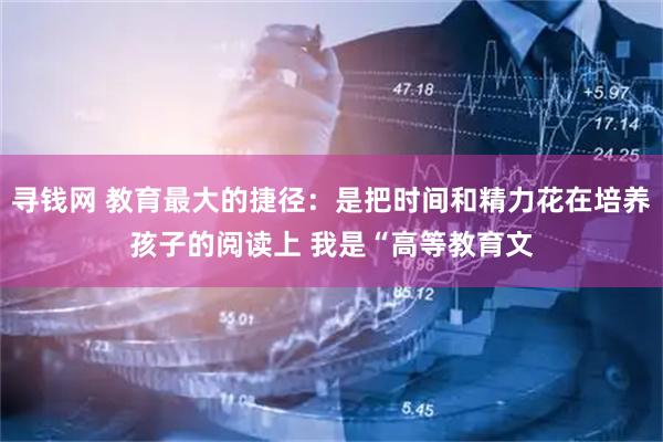 寻钱网 教育最大的捷径：是把时间和精力花在培养孩子的阅读上 我是“高等教育文