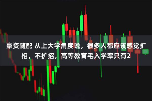 豪资随配 从上大学角度说，很多人都应该感觉扩招，不扩招，高等教育毛入学率只有2