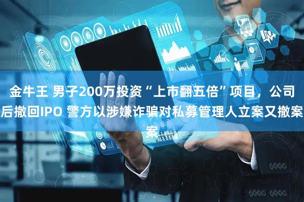 金牛王 男子200万投资“上市翻五倍”项目，公司后撤回IPO 警方以涉嫌诈骗对私募管理人立案又撤案